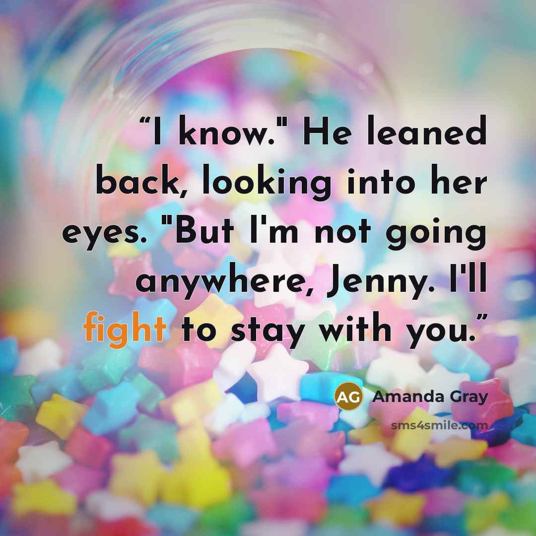 “I know." He leaned back, looking into her eyes. "But I'm not going anywhere, Jenny. I'll fight to stay with you.” quote by Amanda Gray