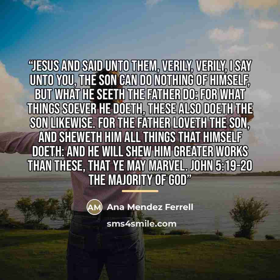 “Jesus and said unto them, Verily, verily, I say unto you, The Son can do nothing of himself, but what he seeth the Father do: for what things soever he doeth, these also doeth the Son likewise. For the Father loveth the Son, and sheweth him all things that himself doeth: and he will shew him…” quote by Ana Mendez Ferrell