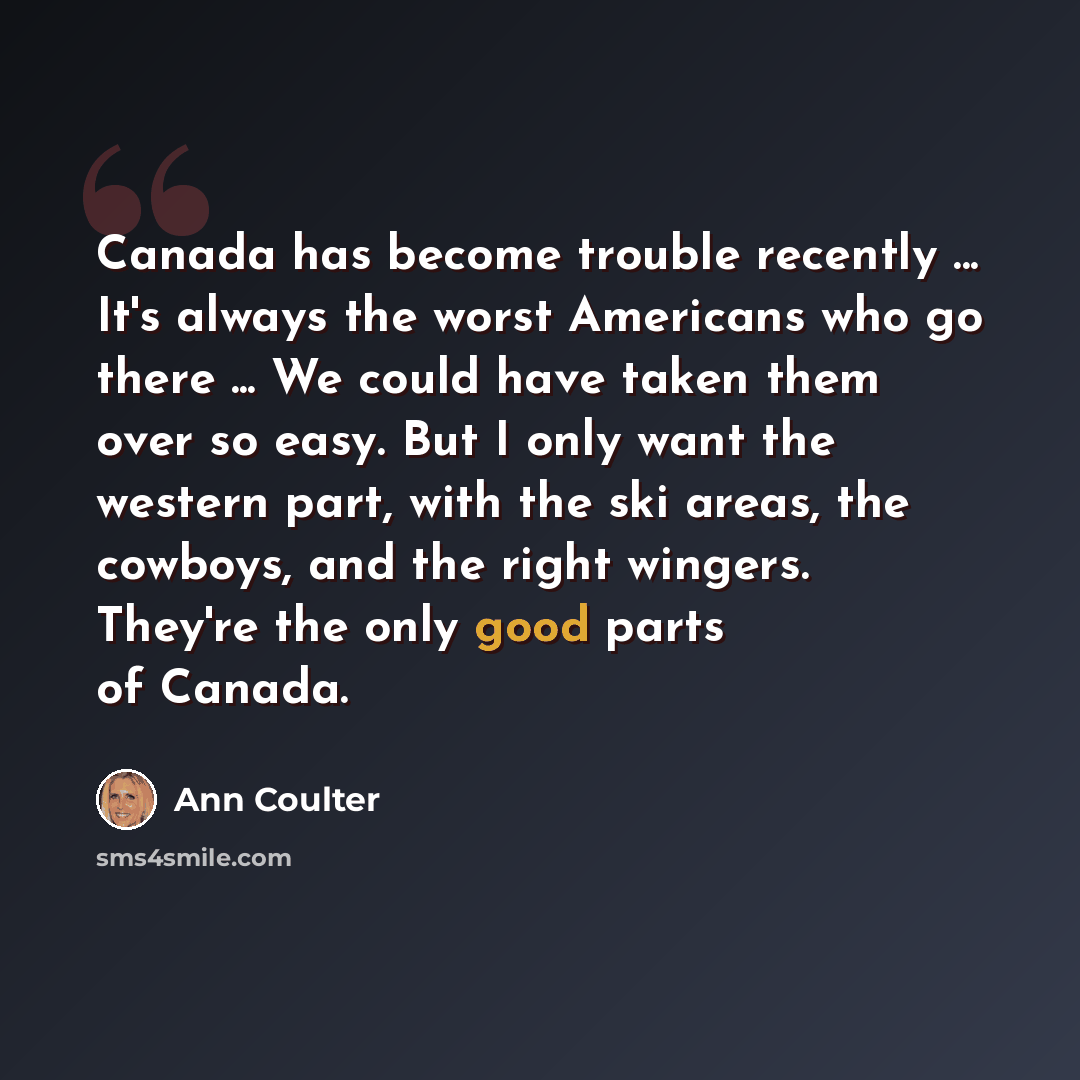 “Canada has become trouble recently ... It's always the worst Americans who go there ... We could have taken them over so easy. But I only want the western part, with the ski areas, the cowboys, and the right wingers. They're the only good parts of Canada.” quote by Ann Coulter