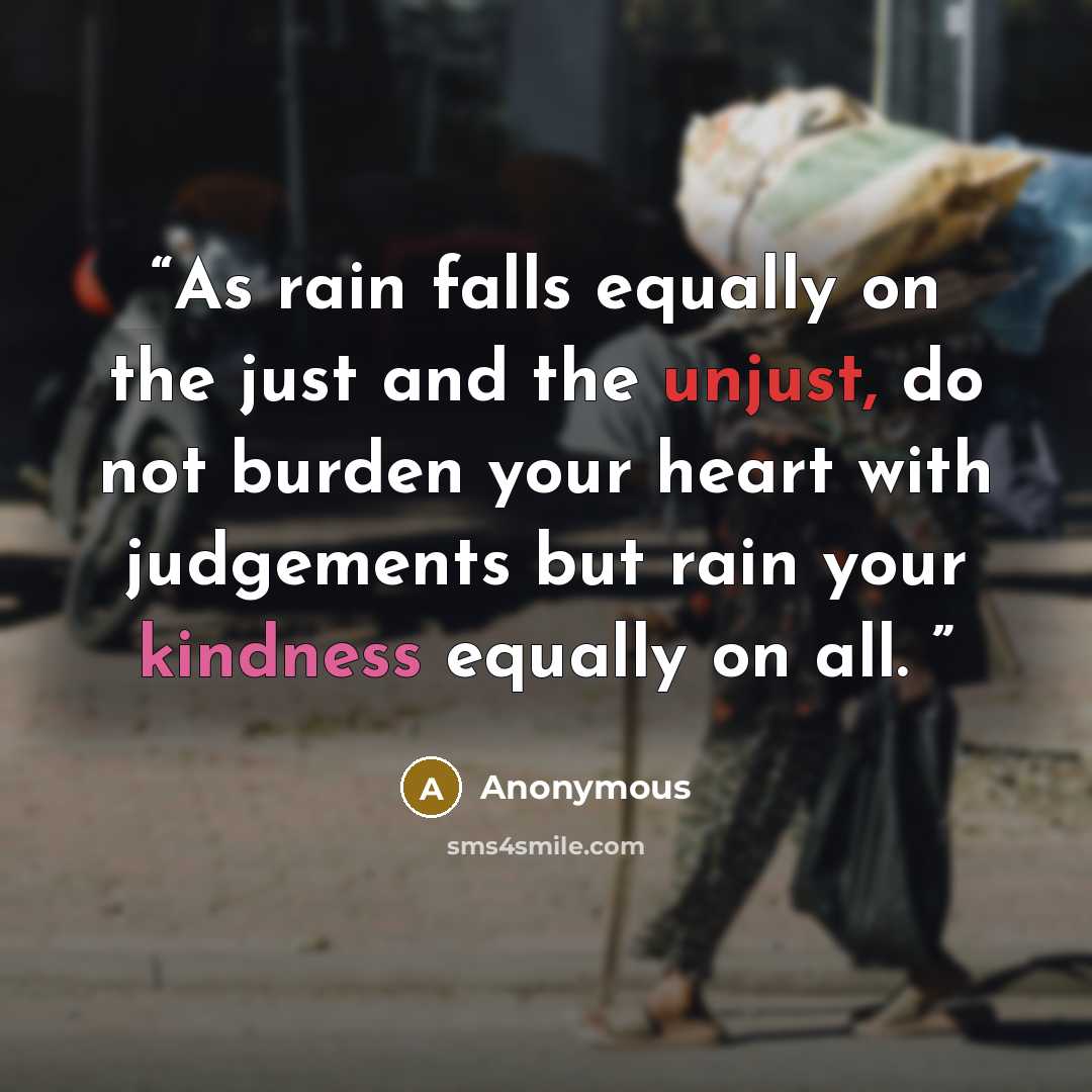 “As rain falls equally on the just and the unjust, do not burden your heart with judgements but rain your kindness equally on all.” quote by Anonymous