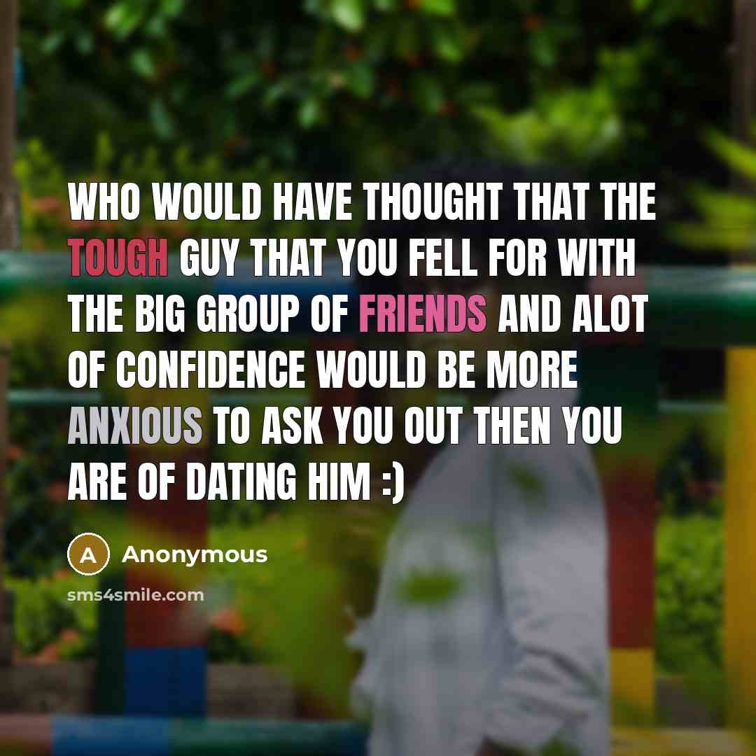 “Who would have thought that the tough guy that you fell for with the big group of friends and alot of confidence would be more anxious to ask you out then you are of dating him :)” quote by Anonymous