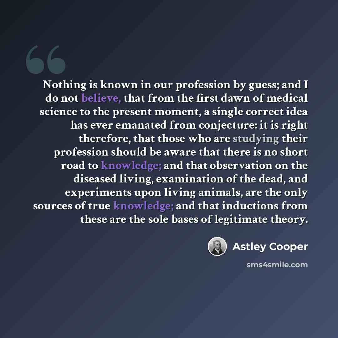 “Nothing is known in our profession by guess; and I do not believe, that from the first dawn of medical science to the present moment, a single correct idea has ever emanated from conjecture: it is right therefore, that those who are studying their profession should be aware that there is no short…” quote by Astley Cooper