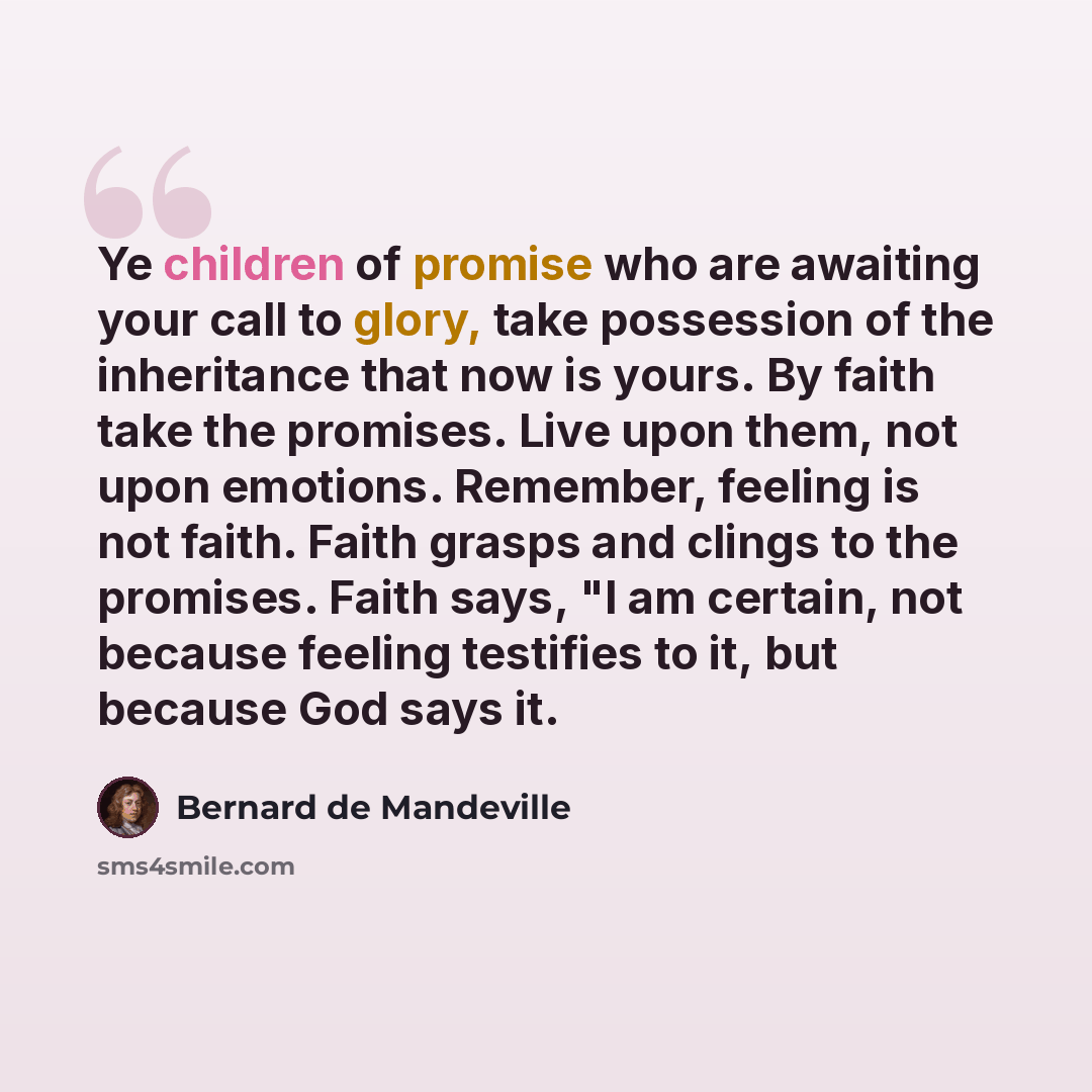 “Ye children of promise who are awaiting your call to glory, take possession of the inheritance that now is yours. By faith take the promises. Live upon them, not upon emotions. Remember, feeling is not faith. Faith grasps and clings to the promises. Faith says, "I am certain, not because feeling…” quote by Bernard de Mandeville