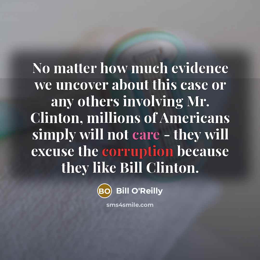 “No matter how much evidence we uncover about this case or any others involving Mr. Clinton, millions of Americans simply will not care - they will excuse the corruption because they like Bill Clinton.” quote by Bill O'Reilly