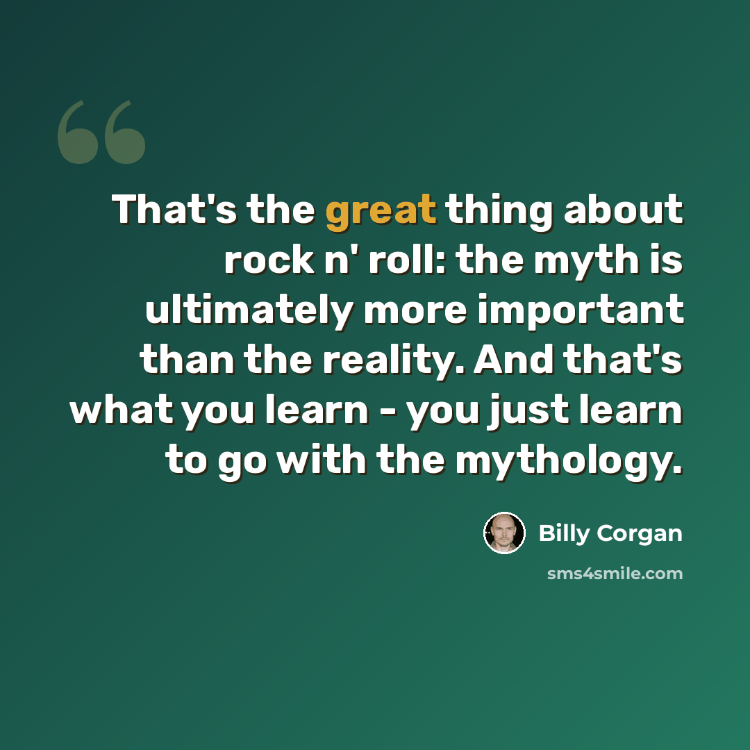 “That's the great thing about rock n' roll: the myth is ultimately more important than the reality. And that's what you learn - you just learn to go with the mythology.” quote by Billy Corgan