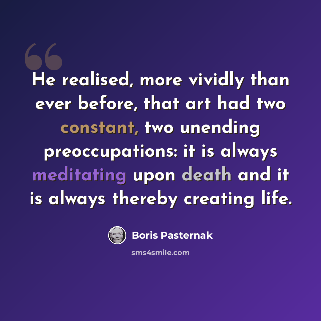 “He realised, more vividly than ever before, that art had two constant, two unending preoccupations: it is always meditating upon death and it is always thereby creating life.” quote by Boris Pasternak