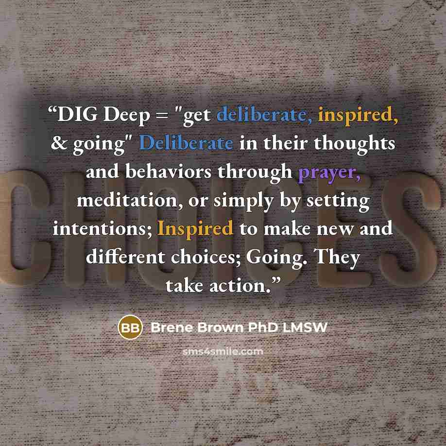 “DIG Deep = "get deliberate, inspired, & going" Deliberate in their thoughts and behaviors through prayer, meditation, or simply by setting intentions; Inspired to make new and different choices; Going. They take action.” quote by Brene Brown PhD LMSW