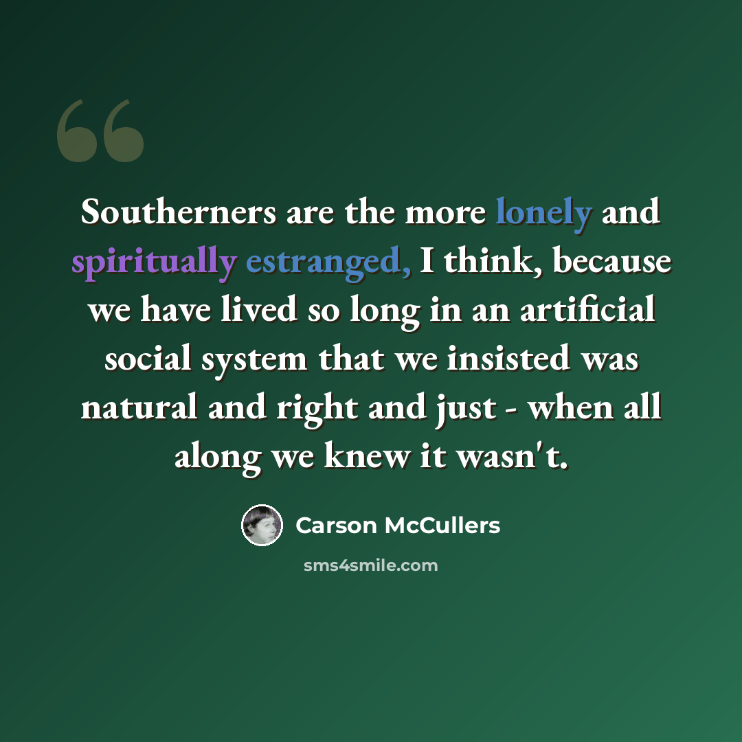 “Southerners are the more lonely and spiritually estranged, I think, because we have lived so long in an artificial social system that we insisted was natural and right and just - when all along we knew it wasn't.” quote by Carson McCullers