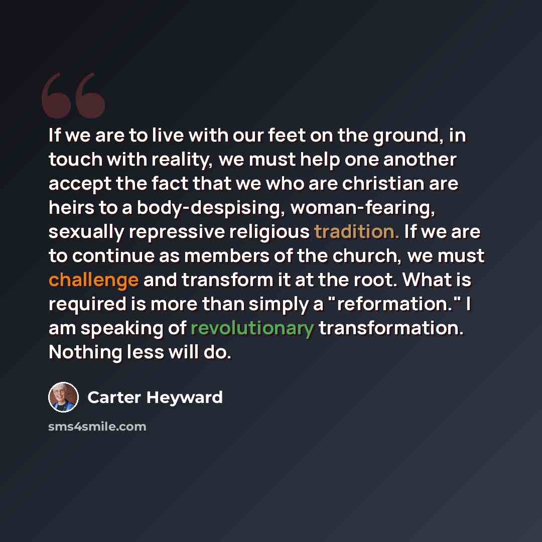 “If we are to live with our feet on the ground, in touch with reality, we must help one another accept the fact that we who are christian are heirs to a body-despising, woman-fearing, sexually repressive religious tradition. If we are to continue as members of the church, we must challenge and…” quote by Carter Heyward