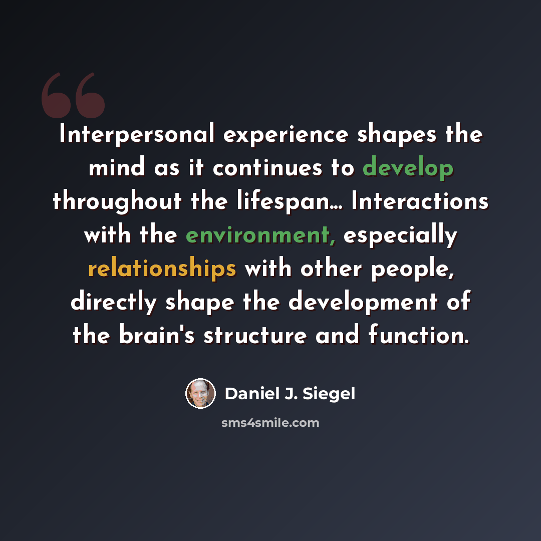 “Interpersonal experience shapes the mind as it continues to develop throughout the lifespan... Interactions with the environment, especially relationships with other people, directly shape the development of the brain's structure and function.” quote by Daniel J. Siegel