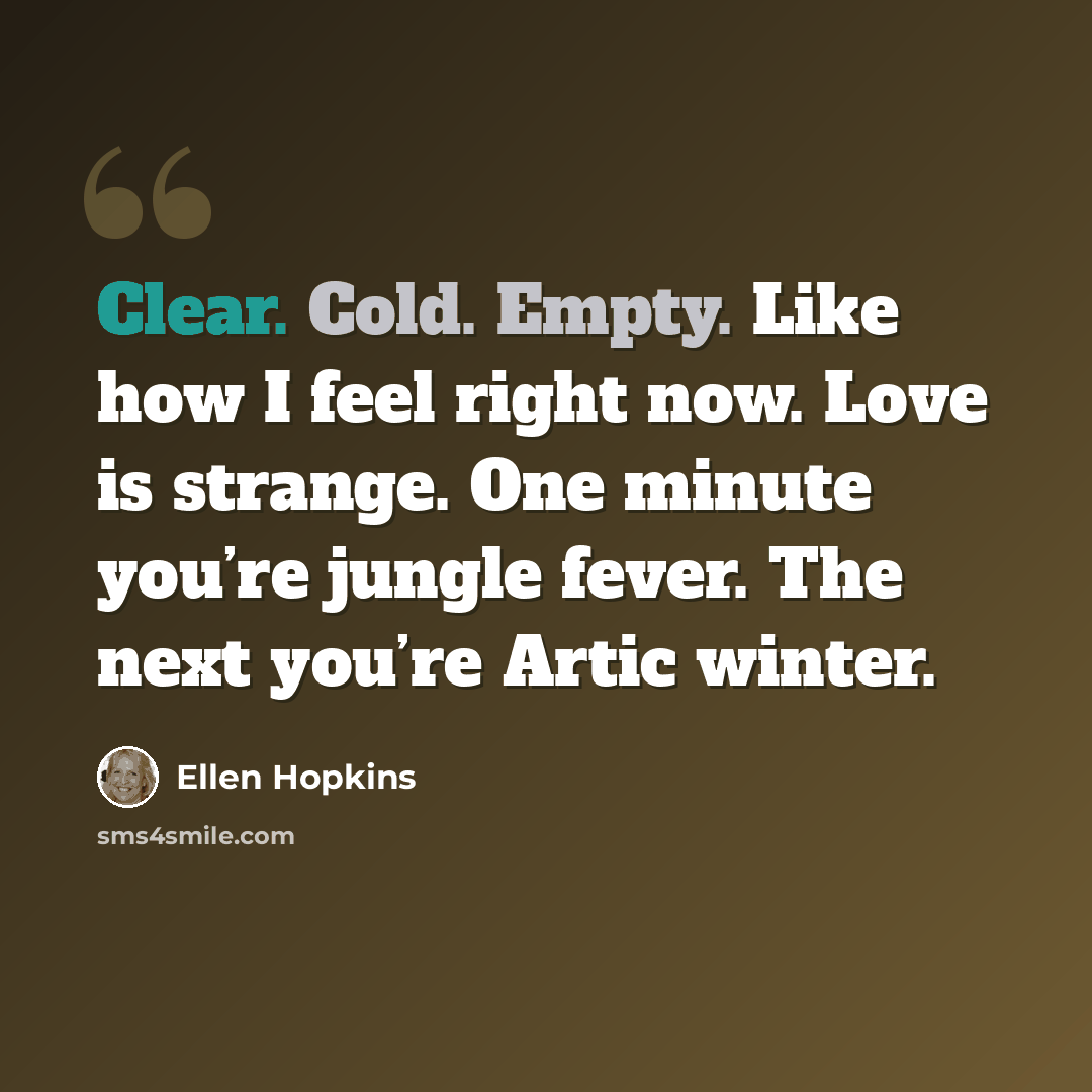 “Clear. Cold. Empty. Like how I feel right now. Love is strange. One minute you’re jungle fever. The next you’re Artic winter.” quote by Ellen Hopkins