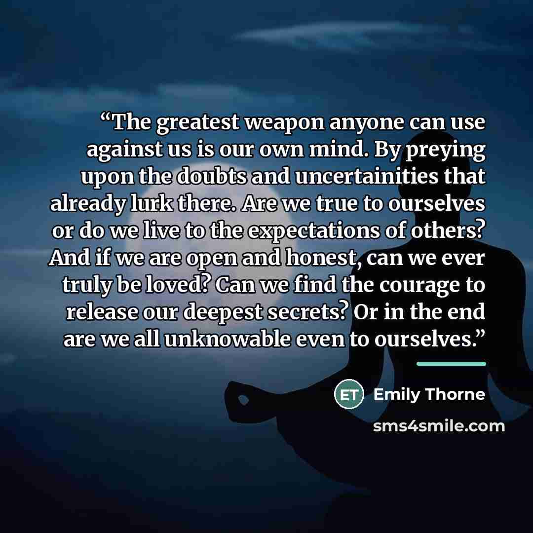“The greatest weapon anyone can use against us is our own mind. By preying upon the doubts and uncertainities that already lurk there. Are we true to ourselves or do we live to the expectations of others? And if we are open and honest, can we ever truly be loved? Can we find the courage to release…” quote by Emily Thorne