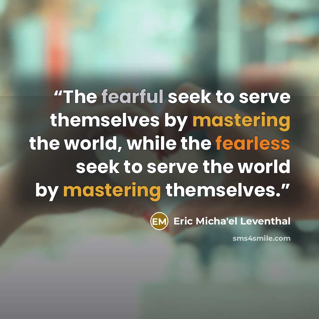 “The fearful seek to serve themselves by mastering the world, while the fearless seek to serve the world by mastering themselves.” quote by Eric Micha'el Leventhal