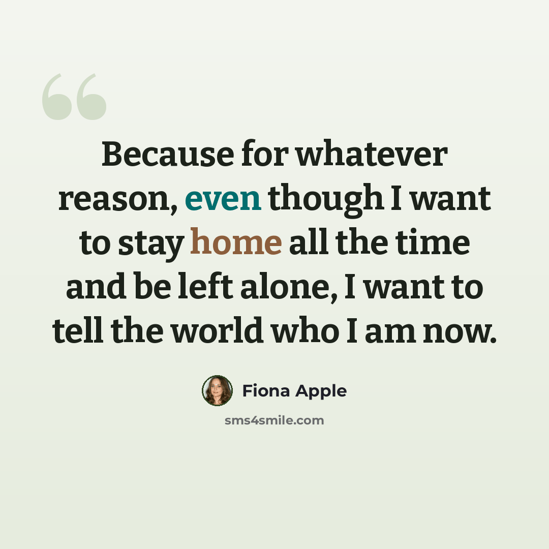 “Because for whatever reason, even though I want to stay home all the time and be left alone, I want to tell the world who I am now.” quote by Fiona Apple