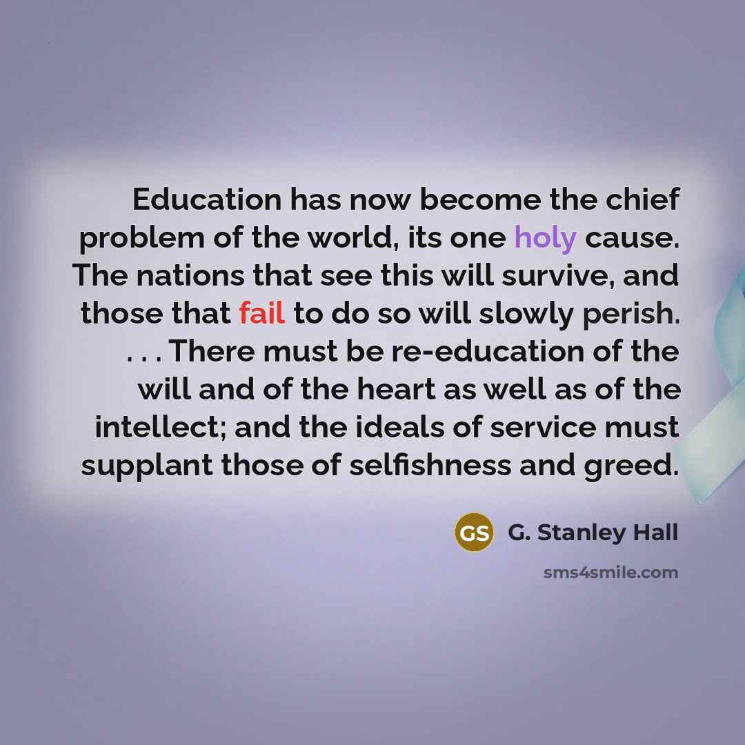 “Education has now become the chief problem of the world, its one holy cause. The nations that see this will survive, and those that fail to do so will slowly perish. . . . There must be re-education of the will and of the heart as well as of the intellect; and the ideals of service must supplant…” quote by G. Stanley Hall
