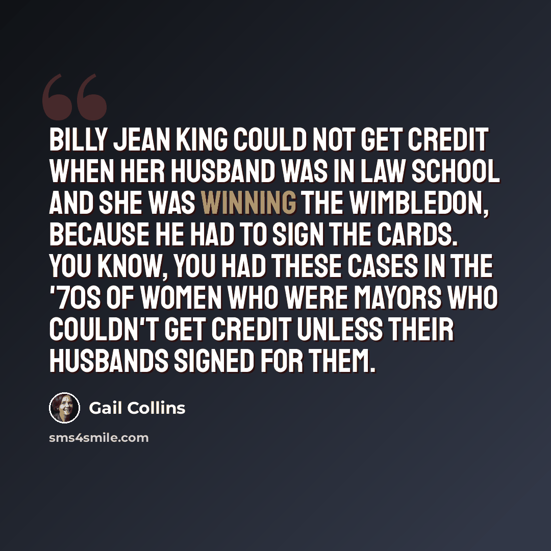 “Billy Jean King could not get credit when her husband was in law school and she was winning the Wimbledon, because he had to sign the cards. You know, you had these cases in the '70s of women who were mayors who couldn't get credit unless their husbands signed for them.” quote by Gail Collins