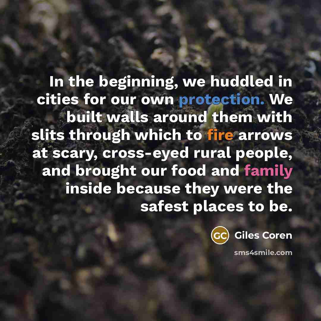 “In the beginning, we huddled in cities for our own protection. We built walls around them with slits through which to fire arrows at scary, cross-eyed rural people, and brought our food and family inside because they were the safest places to be.” quote by Giles Coren