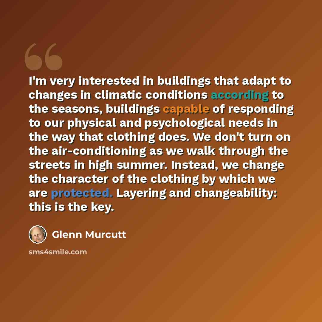 “I'm very interested in buildings that adapt to changes in climatic conditions according to the seasons, buildings capable of responding to our physical and psychological needs in the way that clothing does. We don't turn on the air-conditioning as we walk through the streets in high summer…” quote by Glenn Murcutt