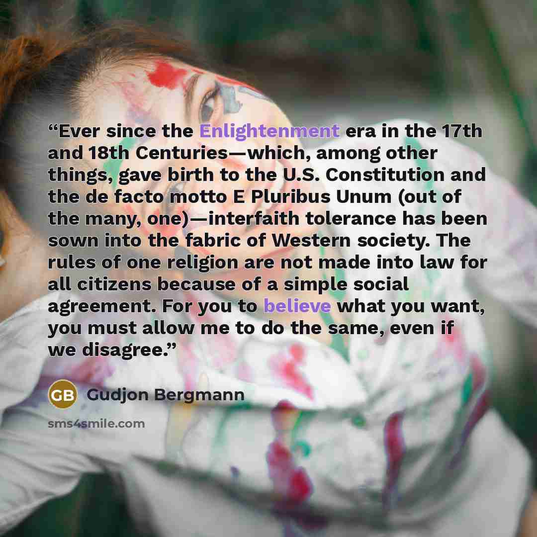 “Ever since the Enlightenment era in the 17th and 18th Centuries—which, among other things, gave birth to the U.S. Constitution and the de facto motto E Pluribus Unum (out of the many, one)—interfaith tolerance has been sown into the fabric of Western society. The rules of one religion are not made…” quote by Gudjon Bergmann