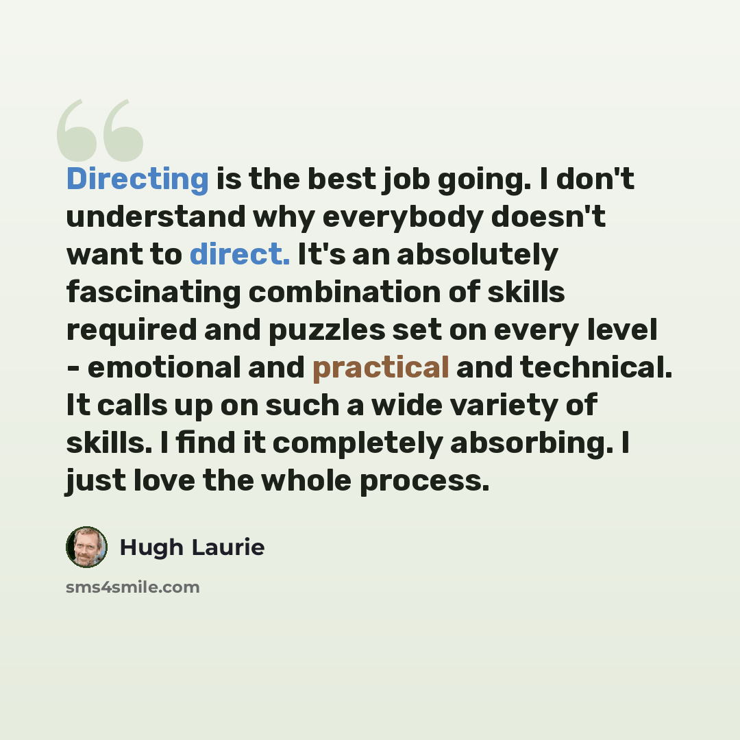 “Directing is the best job going. I don't understand why everybody doesn't want to direct. It's an absolutely fascinating combination of skills required and puzzles set on every level - emotional and practical and technical. It calls up on such a wide variety of skills. I find it completely…” quote by Hugh Laurie