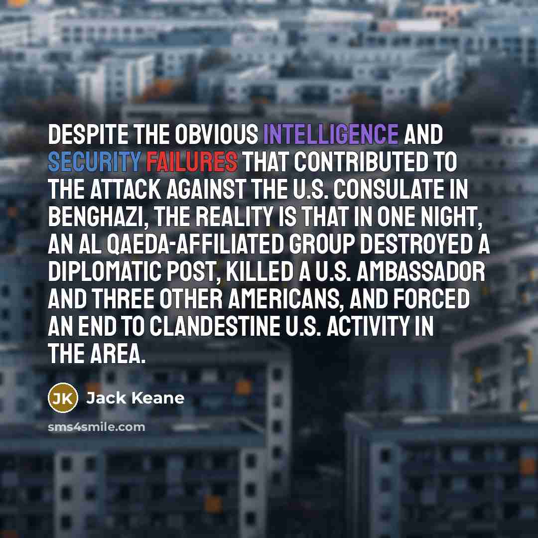 “Despite the obvious intelligence and security failures that contributed to the attack against the U.S. Consulate in Benghazi, the reality is that in one night, an al Qaeda-affiliated group destroyed a diplomatic post, killed a U.S. ambassador and three other Americans, and forced an end to…” quote by Jack Keane