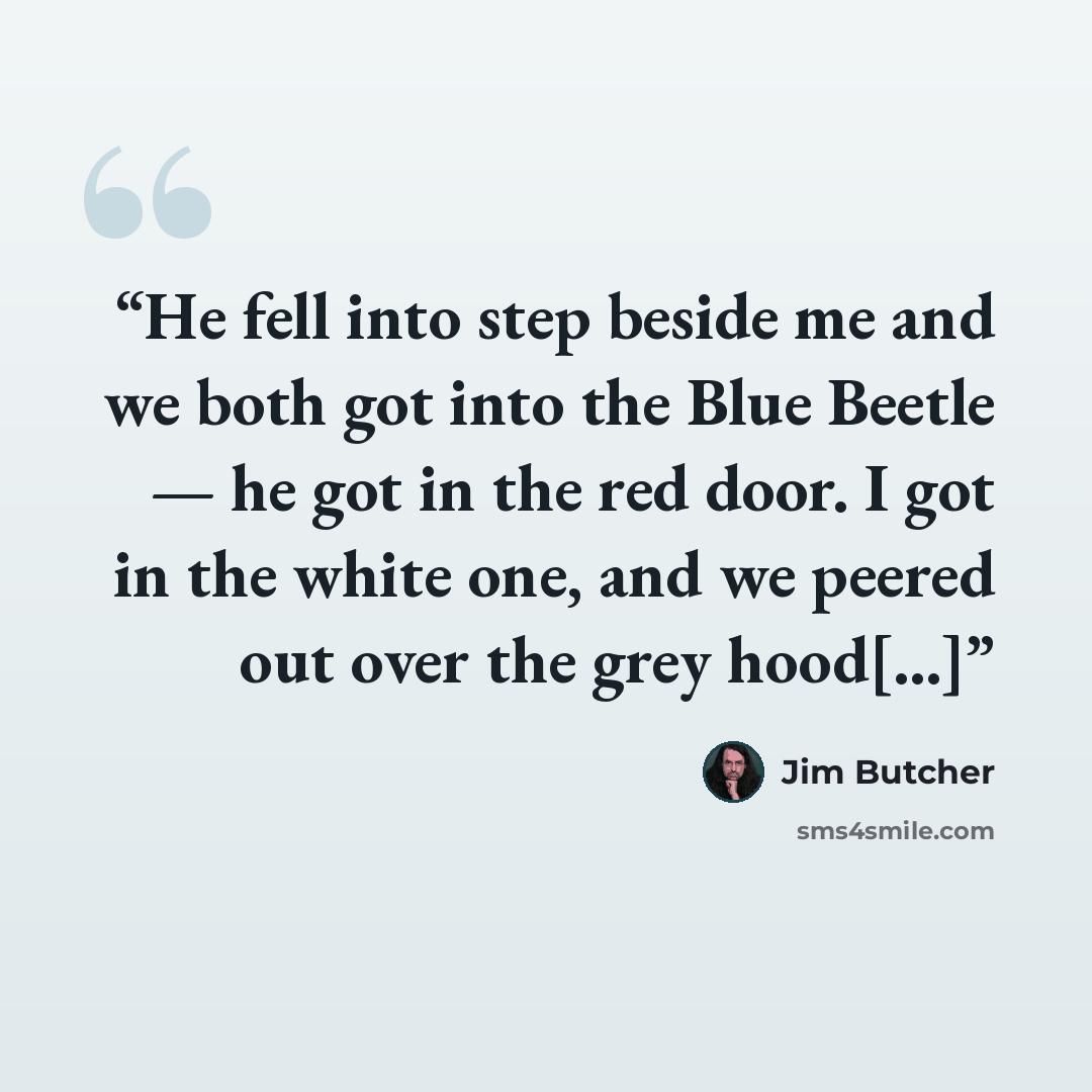 “He fell into step beside me and we both got into the Blue Beetle — he got in the red door. I got in the white one, and we peered out over the grey hood[...]” quote by Jim Butcher