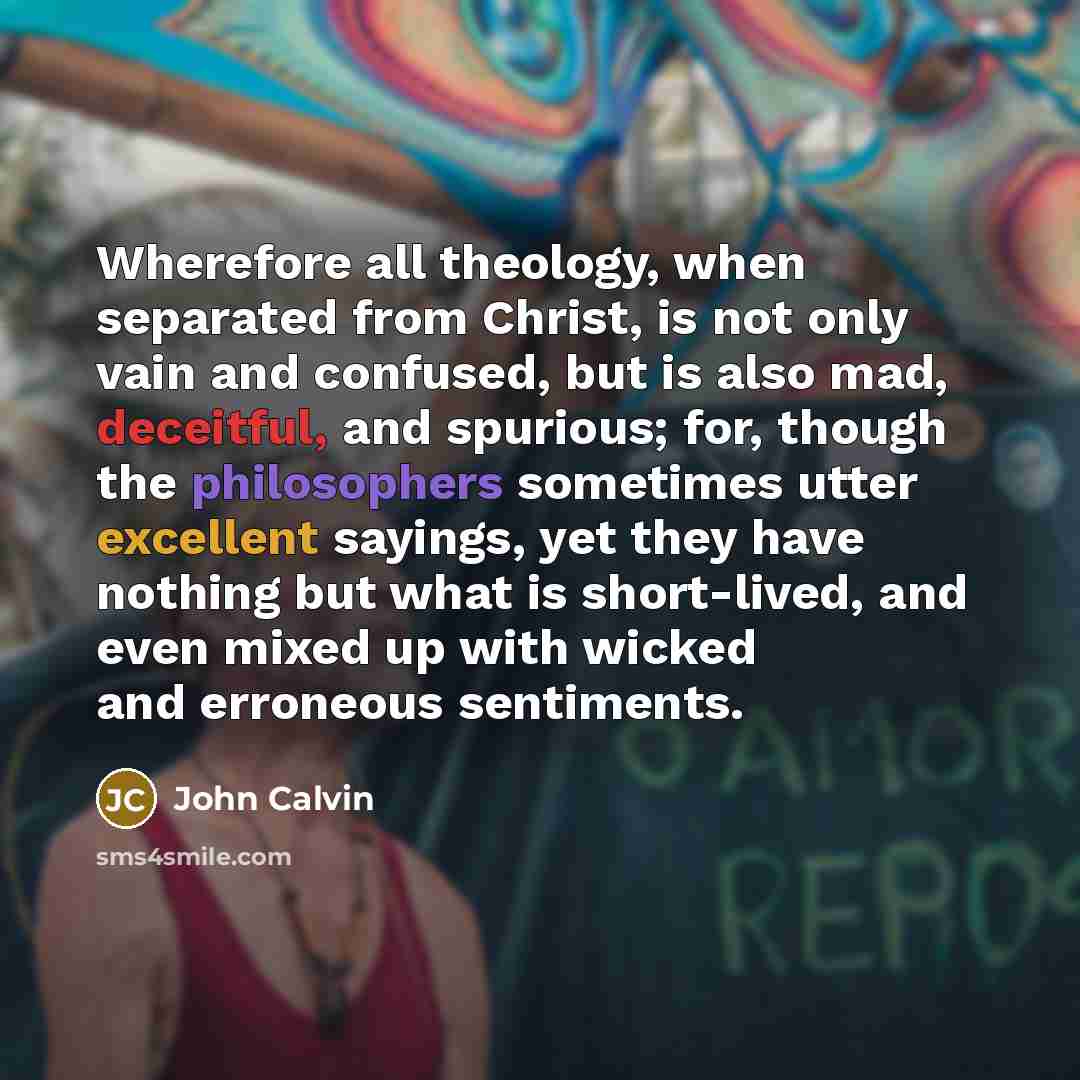 “Wherefore all theology, when separated from Christ, is not only vain and confused, but is also mad, deceitful, and spurious; for, though the philosophers sometimes utter excellent sayings, yet they have nothing but what is short-lived, and even mixed up with wicked and erroneous sentiments.” quote by John Calvin