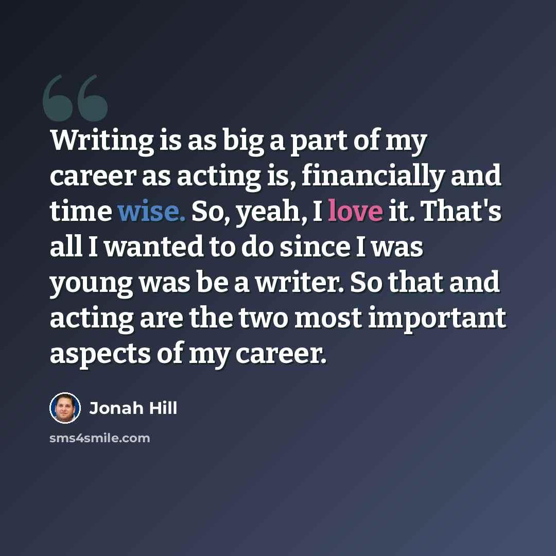 “Writing is as big a part of my career as acting is, financially and time wise. So, yeah, I love it. That's all I wanted to do since I was young was be a writer. So that and acting are the two most important aspects of my career.” quote by Jonah Hill