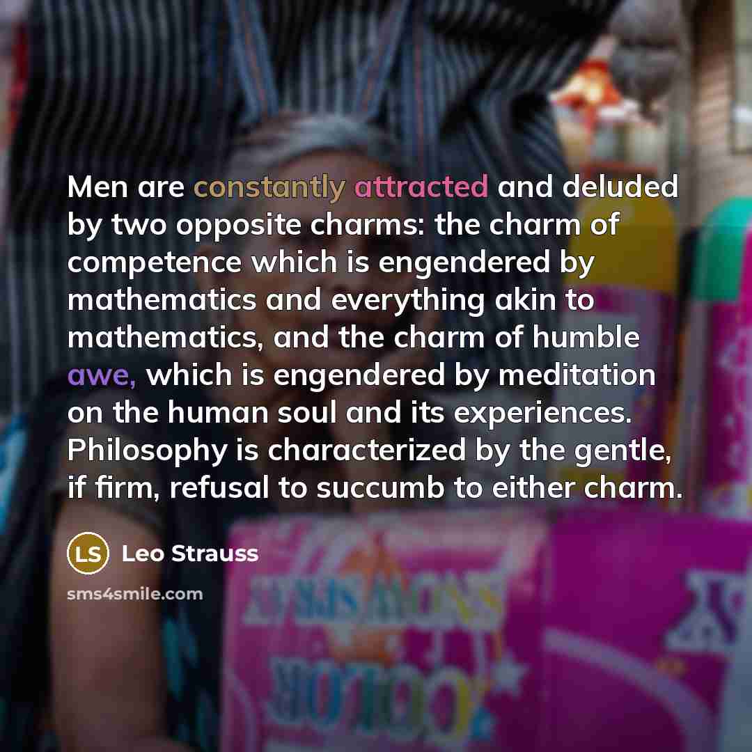 “Men are constantly attracted and deluded by two opposite charms: the charm of competence which is engendered by mathematics and everything akin to mathematics, and the charm of humble awe, which is engendered by meditation on the human soul and its experiences. Philosophy is characterized by the…” quote by Leo Strauss
