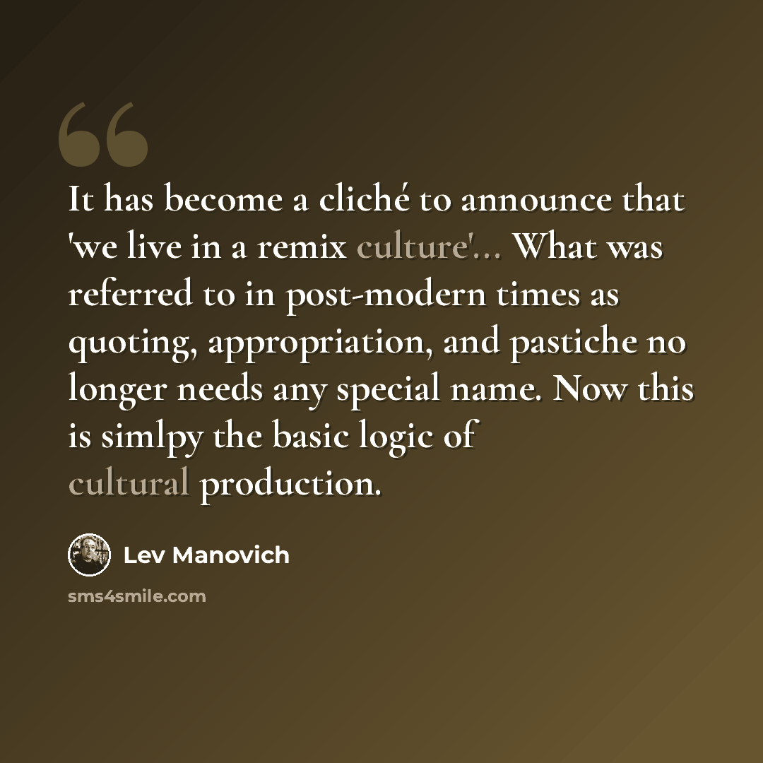 “It has become a cliché to announce that 'we live in a remix culture'... What was referred to in post-modern times as quoting, appropriation, and pastiche no longer needs any special name. Now this is simlpy the basic logic of cultural production.” quote by Lev Manovich