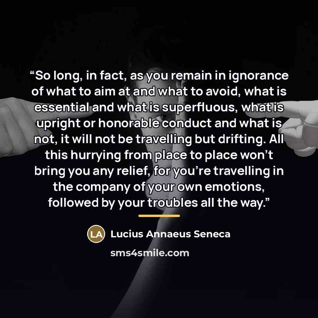 “So long, in fact, as you remain in ignorance of what to aim at and what to avoid, what is essential and what is superfluous, what is upright or honorable conduct and what is not, it will not be travelling but drifting. All this hurrying from place to place won’t bring you any relief, for you’re…” quote by Lucius Annaeus Seneca