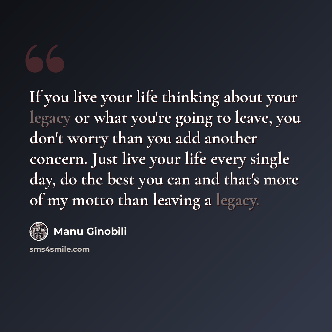 “If you live your life thinking about your legacy or what you're going to leave, you don't worry than you add another concern. Just live your life every single day, do the best you can and that's more of my motto than leaving a legacy.” quote by Manu Ginobili