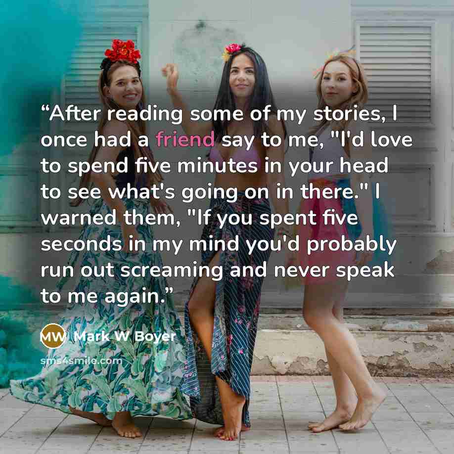 “After reading some of my stories, I once had a friend say to me, "I'd love to spend five minutes in your head to see what's going on in there." I warned them, "If you spent five seconds in my mind you'd probably run out screaming and never speak to me again.” quote by Mark W Boyer