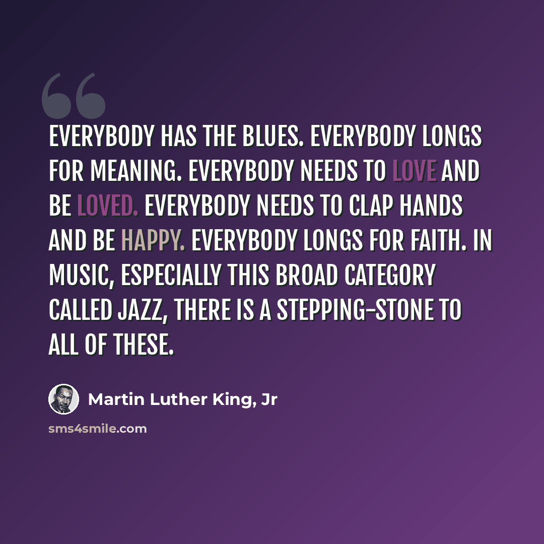 “Everybody has the blues. Everybody longs for meaning. Everybody needs to love and be loved. Everybody needs to clap hands and be happy. Everybody longs for faith. In music, especially this broad category called jazz, there is a stepping-stone to all of these.” quote by Martin Luther King, Jr