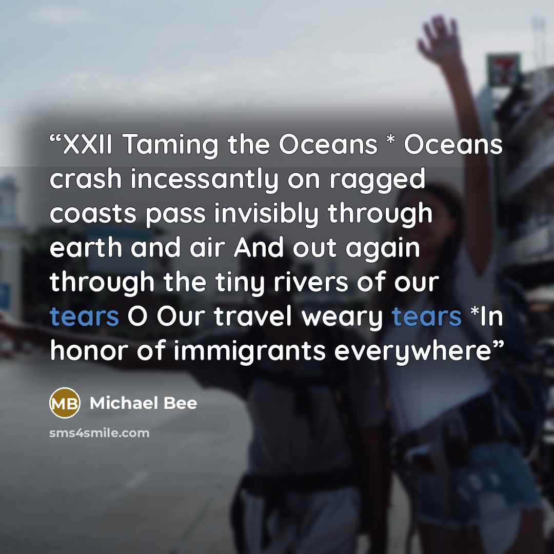 “XXII Taming the Oceans * Oceans crash incessantly on ragged coasts pass invisibly through earth and air And out again through the tiny rivers of our tears O Our travel weary tears *In honor of immigrants everywhere” quote by Michael Bee