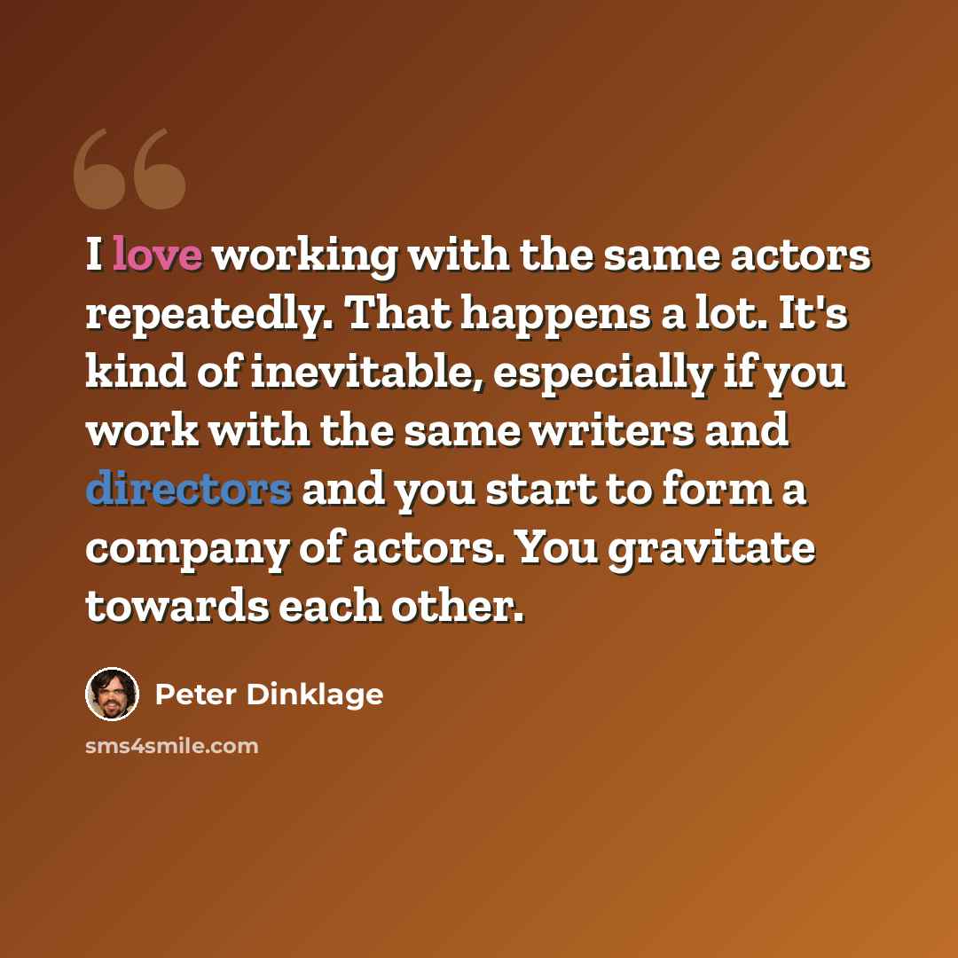 “I love working with the same actors repeatedly. That happens a lot. It's kind of inevitable, especially if you work with the same writers and directors and you start to form a company of actors. You gravitate towards each other.” quote by Peter Dinklage