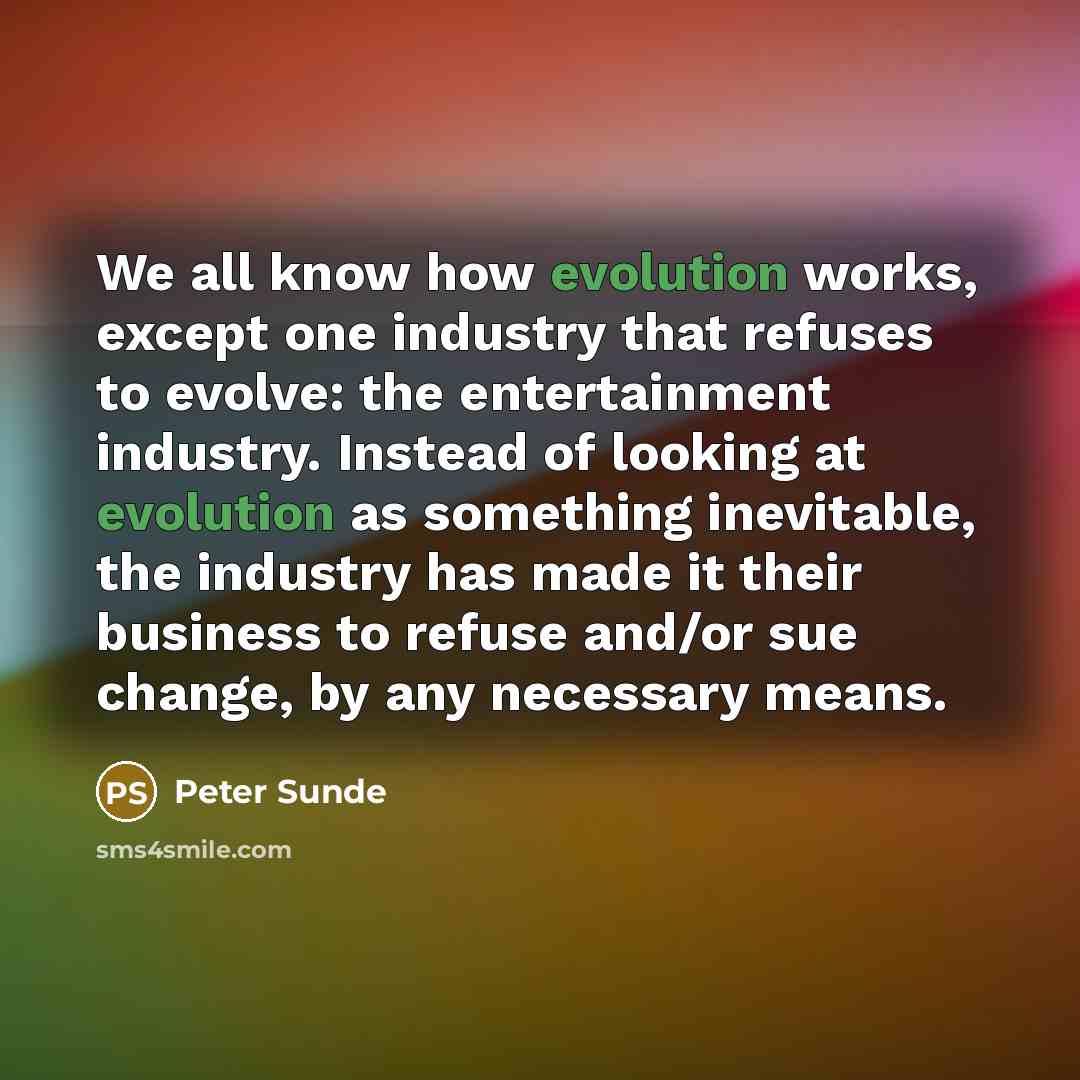 “We all know how evolution works, except one industry that refuses to evolve: the entertainment industry. Instead of looking at evolution as something inevitable, the industry has made it their business to refuse and/or sue change, by any necessary means.” quote by Peter Sunde