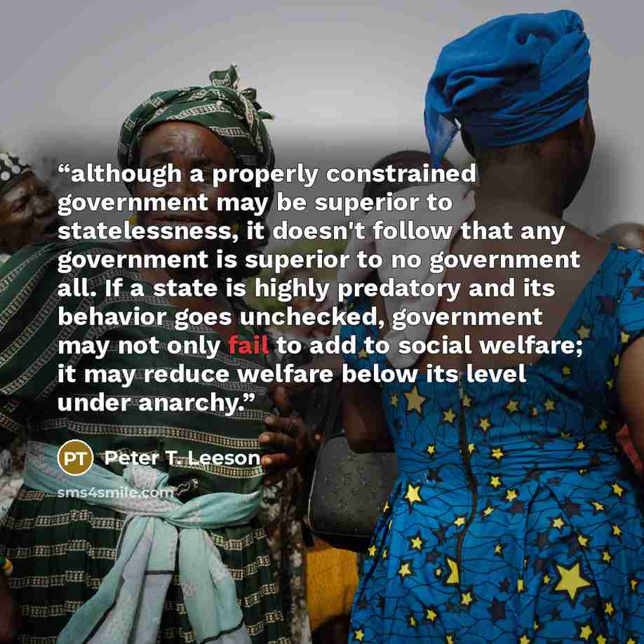 “although a properly constrained government may be superior to statelessness, it doesn't follow that any government is superior to no government all. If a state is highly predatory and its behavior goes unchecked, government may not only fail to add to social welfare; it may reduce welfare below…” quote by Peter T. Leeson