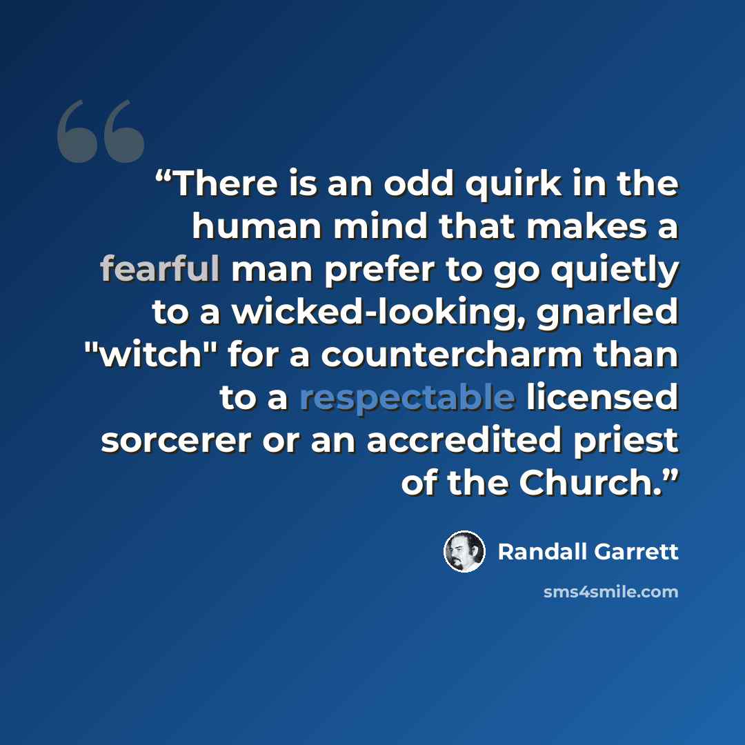 “There is an odd quirk in the human mind that makes a fearful man prefer to go quietly to a wicked-looking, gnarled "witch" for a countercharm than to a respectable licensed sorcerer or an accredited priest of the Church.” quote by Randall Garrett