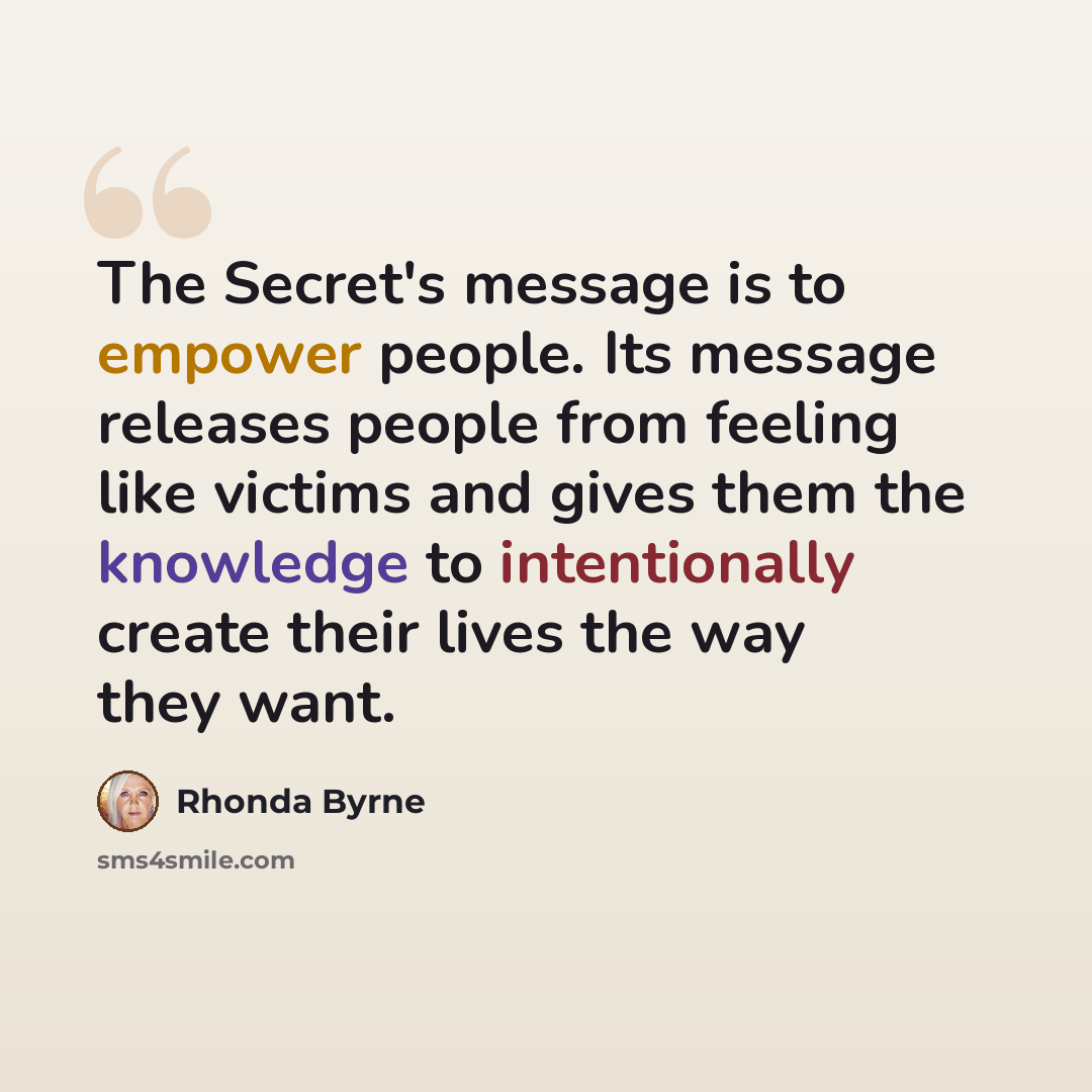 “The Secret's message is to empower people. Its message releases people from feeling like victims and gives them the knowledge to intentionally create their lives the way they want.” quote by Rhonda Byrne