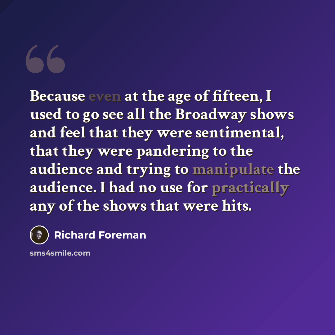 “Because even at the age of fifteen, I used to go see all the Broadway shows and feel that they were sentimental, that they were pandering to the audience and trying to manipulate the audience. I had no use for practically any of the shows that were hits.” quote by Richard Foreman