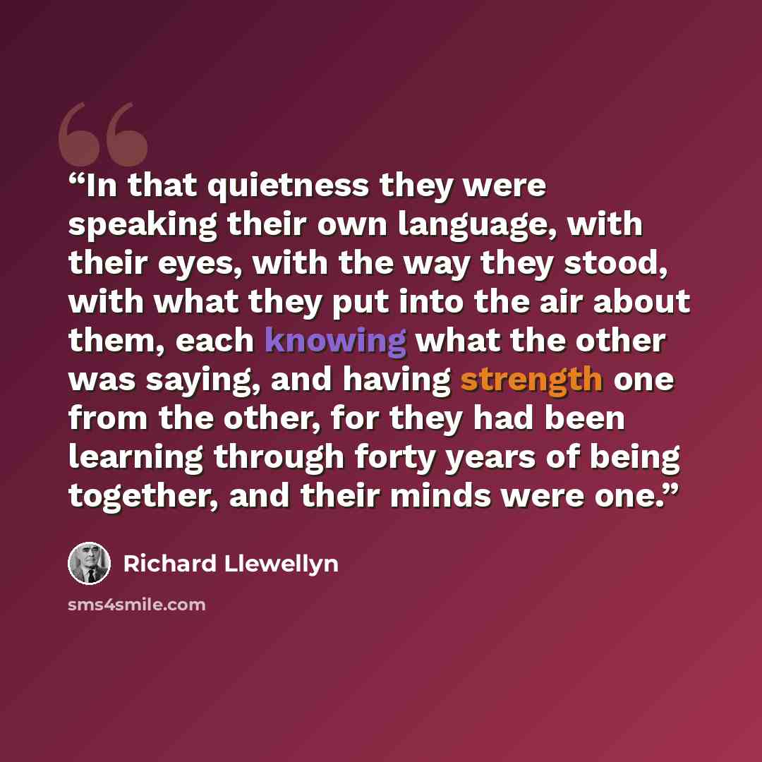 “In that quietness they were speaking their own language, with their eyes, with the way they stood, with what they put into the air about them, each knowing what the other was saying, and having strength one from the other, for they had been learning through forty years of being together, and their…” quote by Richard Llewellyn