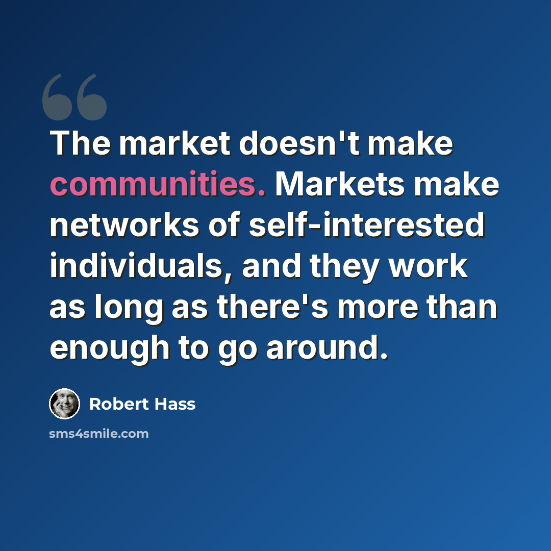 “The market doesn't make communities. Markets make networks of self-interested individuals, and they work as long as there's more than enough to go around.” quote by Robert Hass