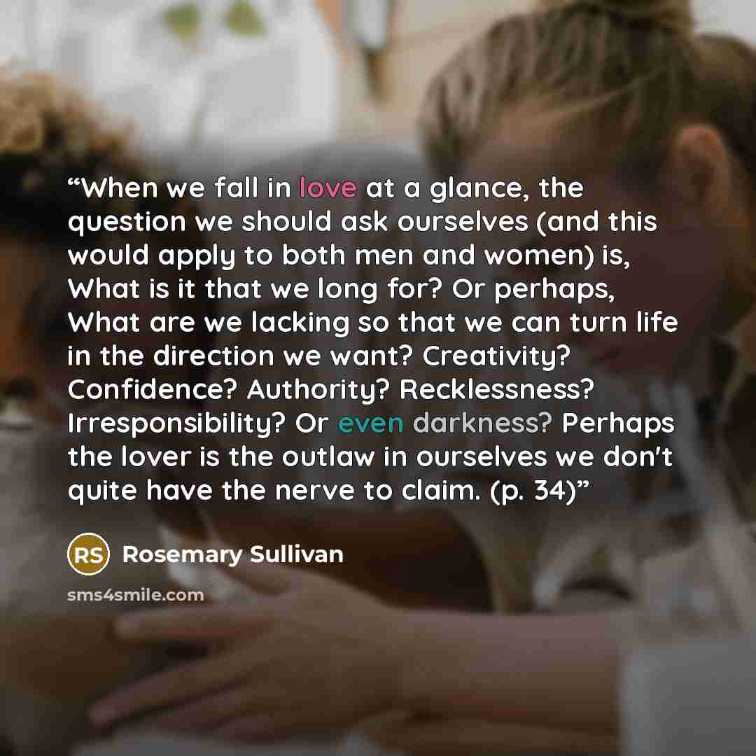 “When we fall in love at a glance, the question we should ask ourselves (and this would apply to both men and women) is, What is it that we long for? Or perhaps, What are we lacking so that we can turn life in the direction we want? Creativity? Confidence? Authority? Recklessness? Irresponsibility?…” quote by Rosemary Sullivan