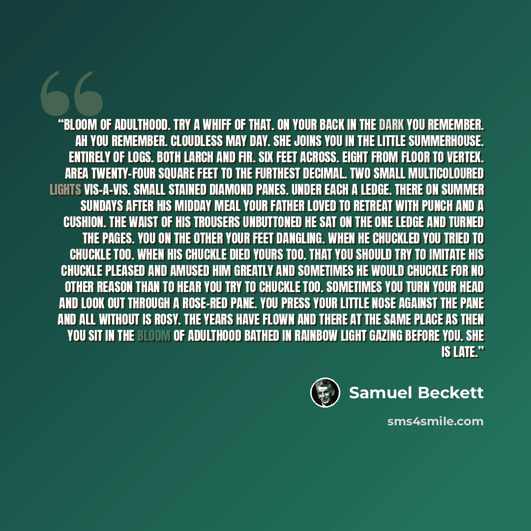 “Bloom of adulthood. Try a whiff of that. On your back in the dark you remember. Ah you remember. Cloudless May day. She joins you in the little summerhouse. Entirely of logs. Both larch and fir. Six feet across. Eight from floor to vertex. Area twenty-four square feet to the furthest decimal. Two…” quote by Samuel Beckett