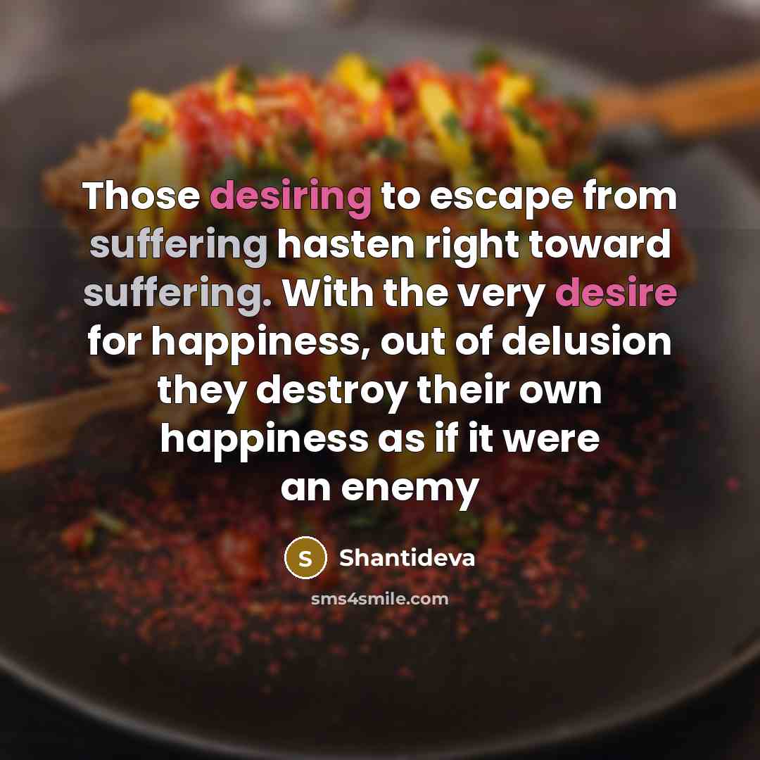 “Those desiring to escape from suffering hasten right toward suffering. With the very desire for happiness, out of delusion they destroy their own happiness as if it were an enemy” quote by Shantideva