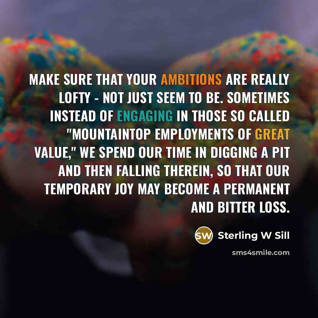 “Make sure that your ambitions are really lofty - not just seem to be. Sometimes instead of engaging in those so called "mountaintop employments of great value," we spend our time in digging a pit and then falling therein, so that our temporary joy may become a permanent and bitter loss.” quote by Sterling W Sill
