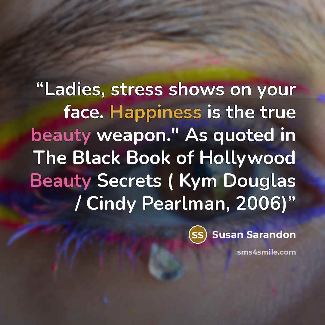 “Ladies, stress shows on your face. Happiness is the true beauty weapon." As quoted in The Black Book of Hollywood Beauty Secrets ( Kym Douglas / Cindy Pearlman, 2006)” quote by Susan Sarandon