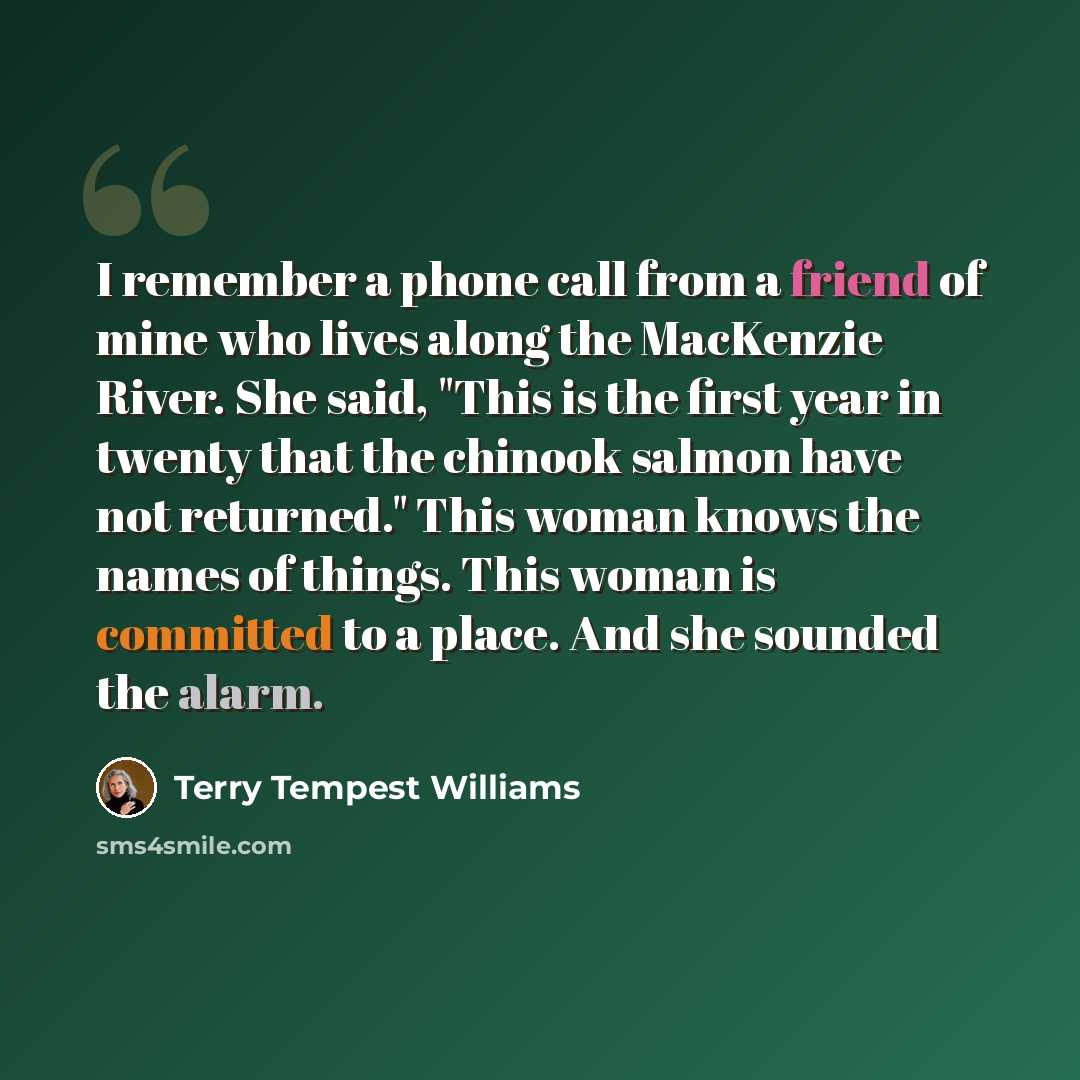 “I remember a phone call from a friend of mine who lives along the MacKenzie River. She said, "This is the first year in twenty that the chinook salmon have not returned." This woman knows the names of things. This woman is committed to a place. And she sounded the alarm.” quote by Terry Tempest Williams