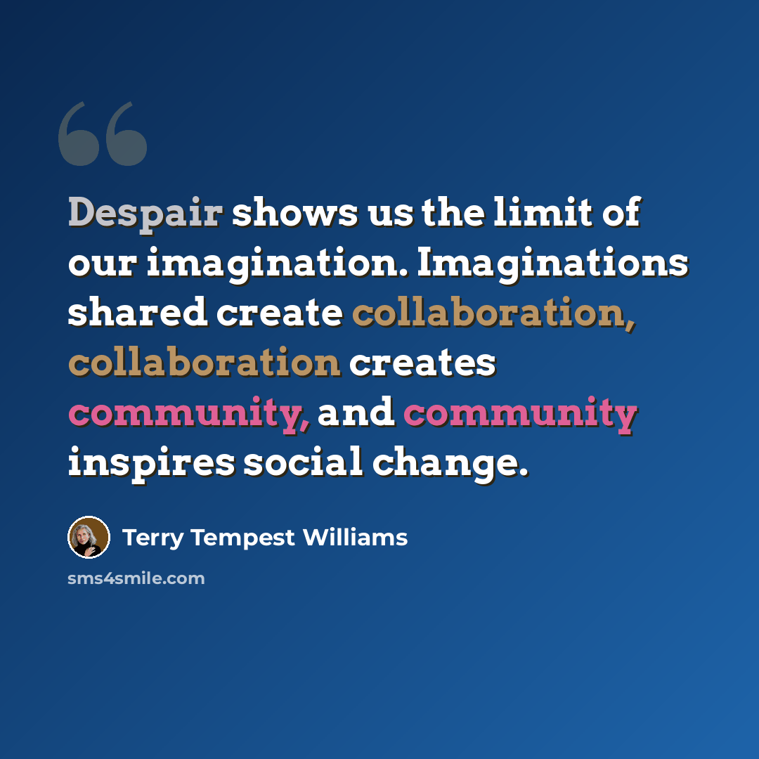 “Despair shows us the limit of our imagination. Imaginations shared create collaboration, collaboration creates community, and community inspires social change.” quote by Terry Tempest Williams